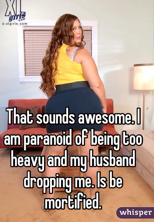 That sounds awesome. I am paranoid of being too heavy and my husband dropping me. Is be mortified.
