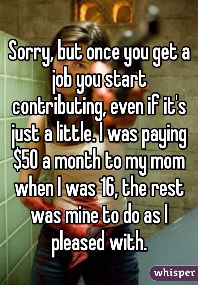 Sorry, but once you get a job you start contributing, even if it's just a little. I was paying $50 a month to my mom when I was 16, the rest was mine to do as I pleased with.