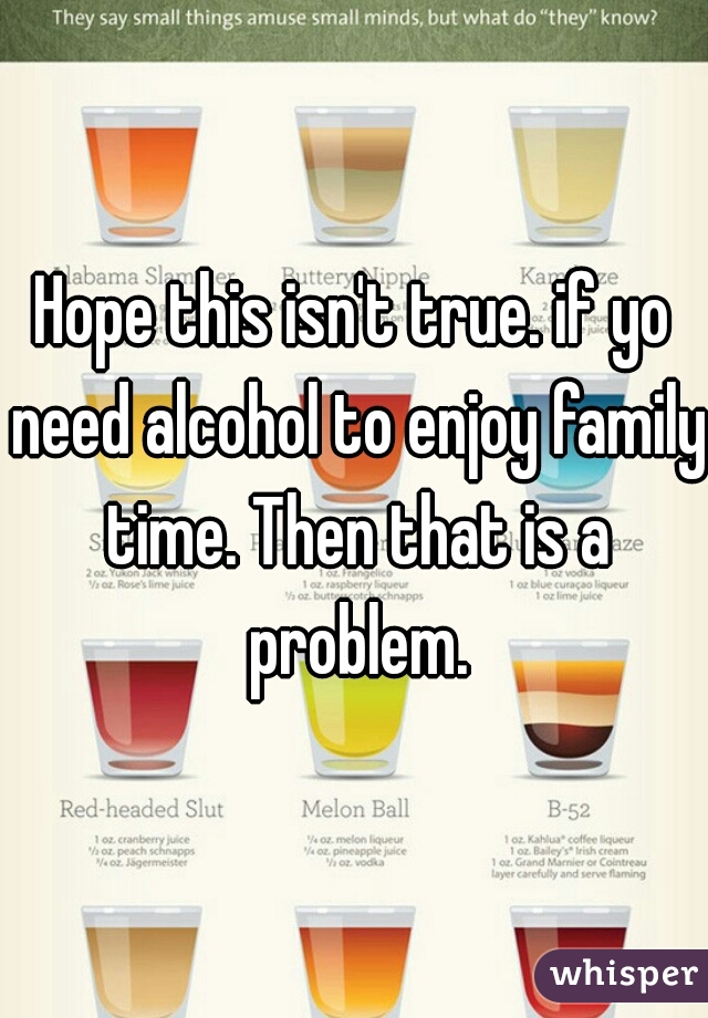 Hope this isn't true. if yo need alcohol to enjoy family time. Then that is a problem.