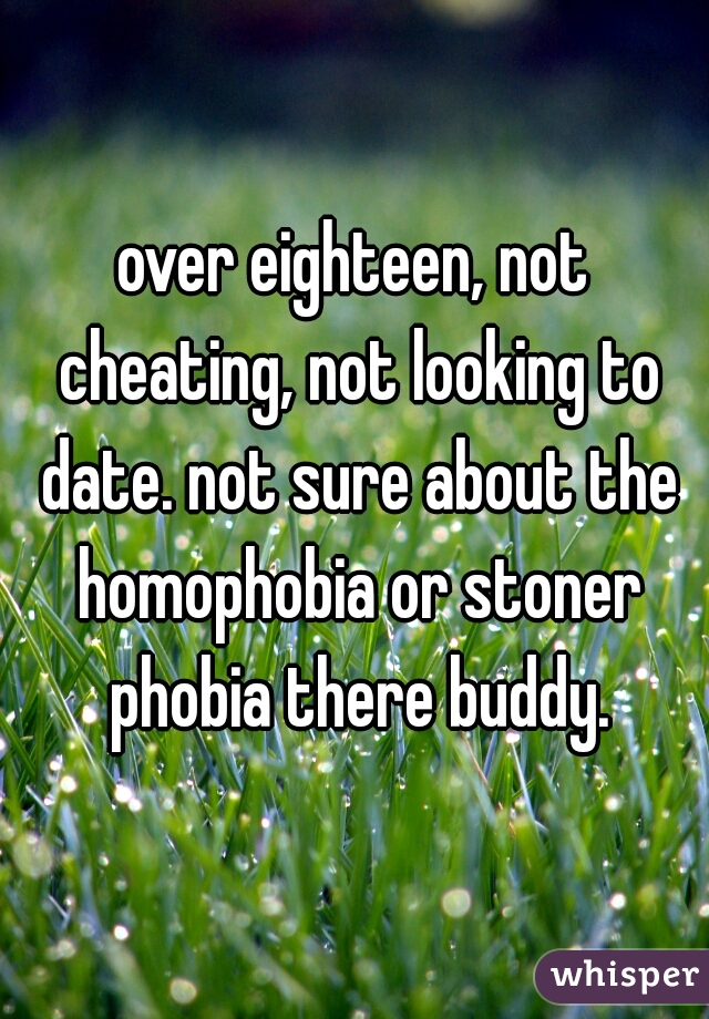 over eighteen, not cheating, not looking to date. not sure about the homophobia or stoner phobia there buddy.