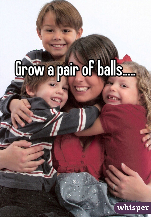 Grow a pair of balls.....
