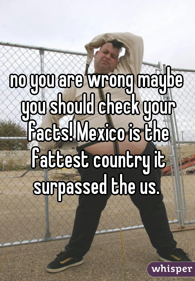 no you are wrong maybe you should check your facts! Mexico is the fattest country it surpassed the us. 