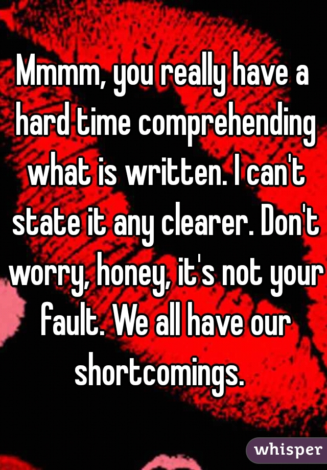 Mmmm, you really have a hard time comprehending what is written. I can't state it any clearer. Don't worry, honey, it's not your fault. We all have our shortcomings.  