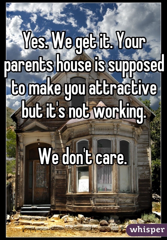 Yes. We get it. Your parents house is supposed to make you attractive but it's not working. 

We don't care. 