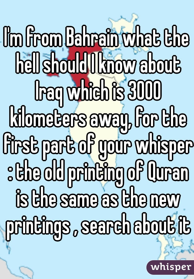 I'm from Bahrain what the hell should I know about Iraq which is 3000 kilometers away, for the first part of your whisper : the old printing of Quran is the same as the new printings , search about it