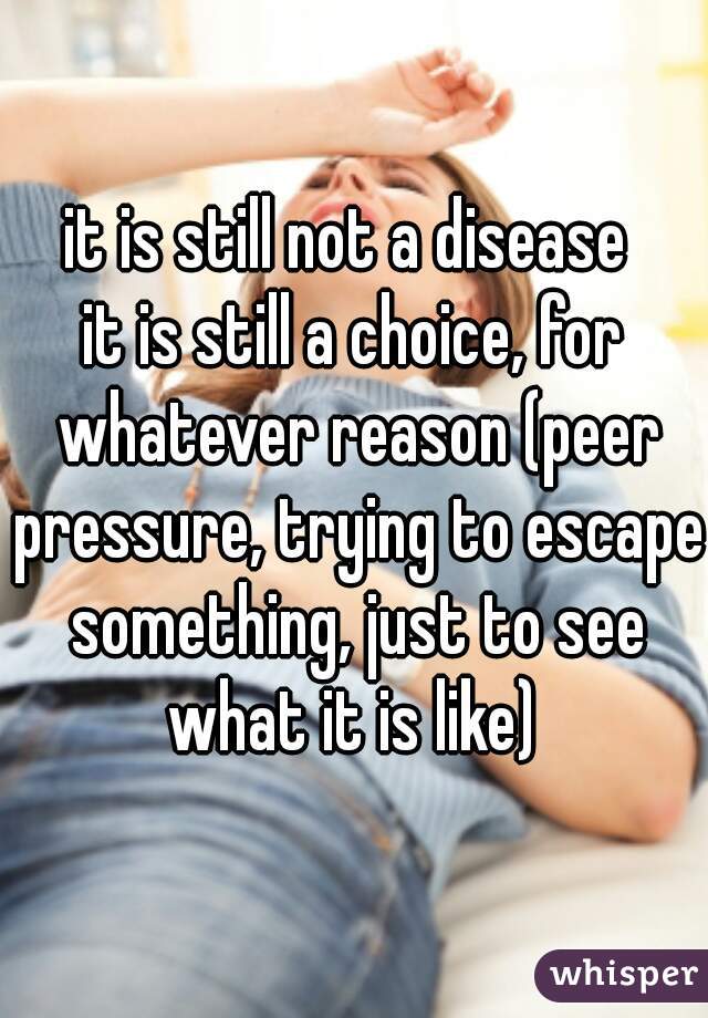 it is still not a disease 
it is still a choice, for whatever reason (peer pressure, trying to escape something, just to see what it is like) 