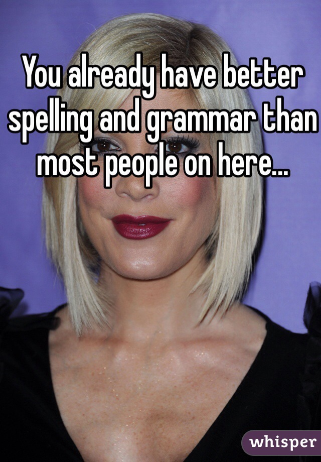 You already have better spelling and grammar than most people on here...