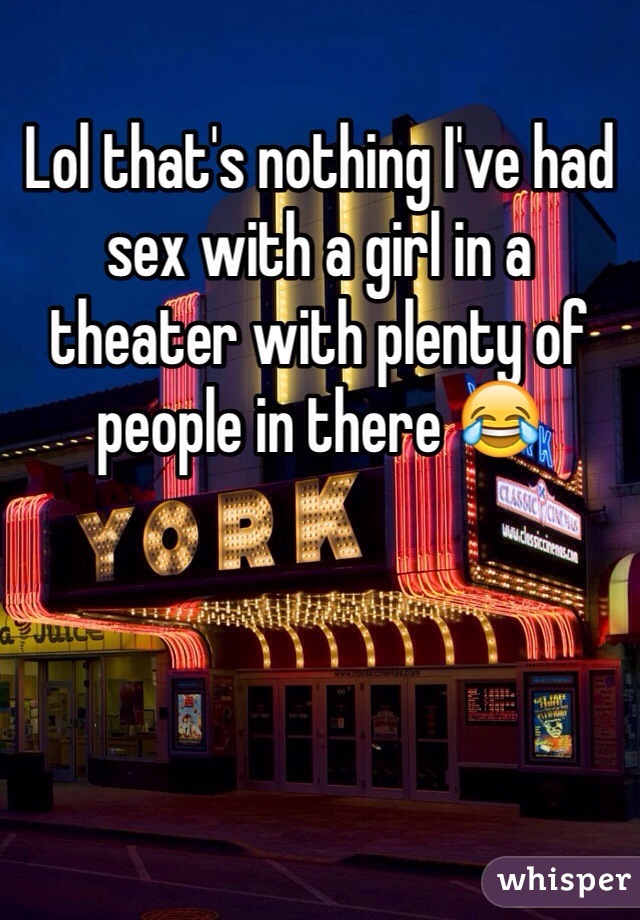 Lol that's nothing I've had sex with a girl in a theater with plenty of people in there 😂