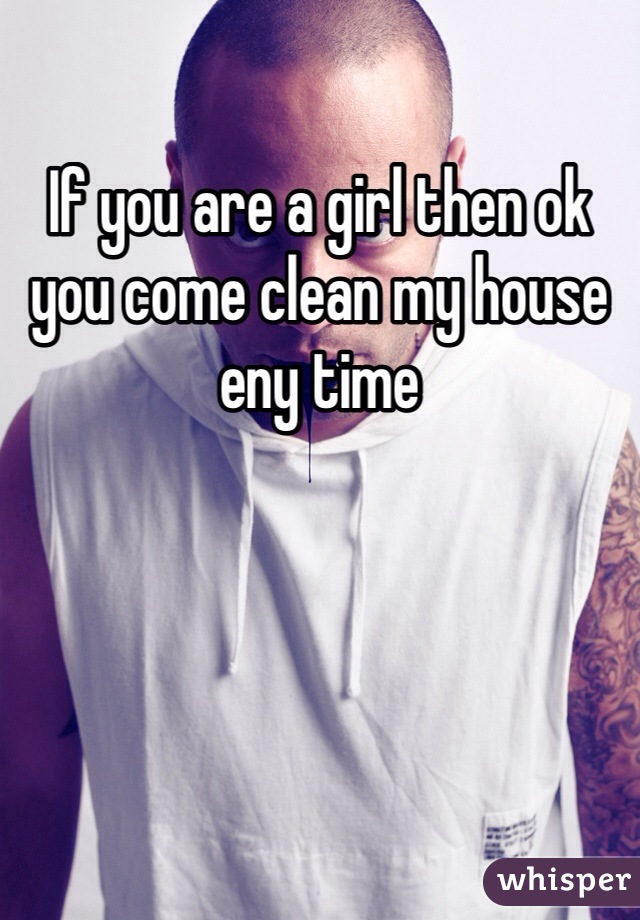 If you are a girl then ok you come clean my house eny time 