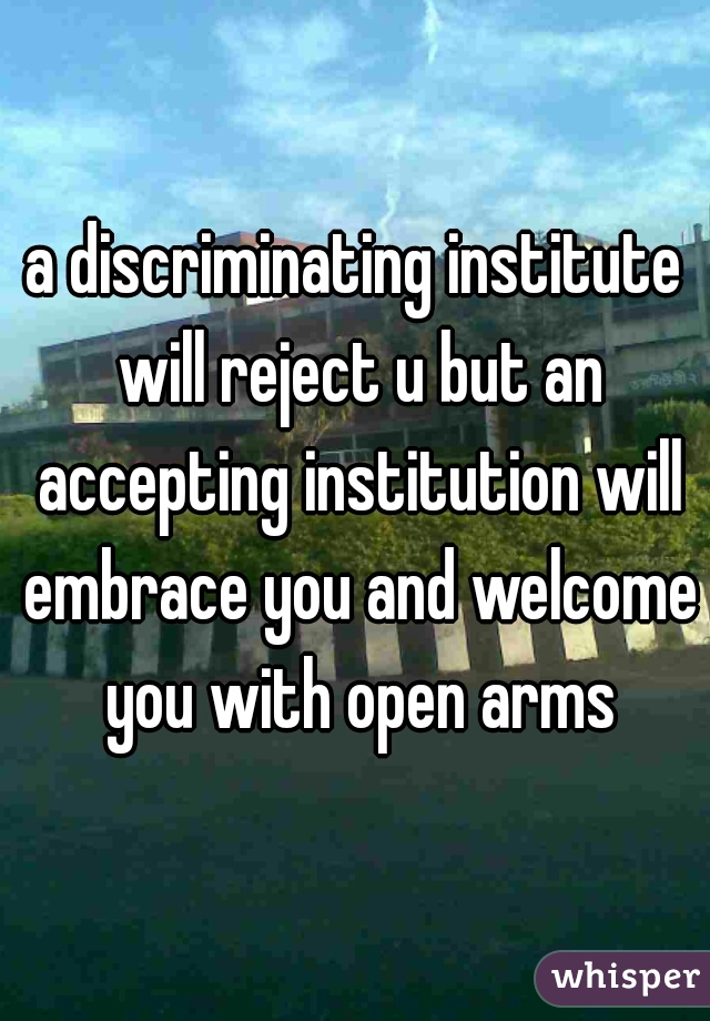 a discriminating institute will reject u but an accepting institution will embrace you and welcome you with open arms