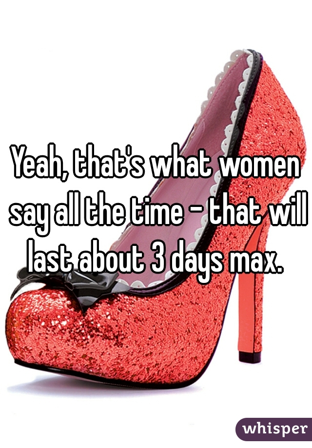Yeah, that's what women say all the time - that will last about 3 days max. 