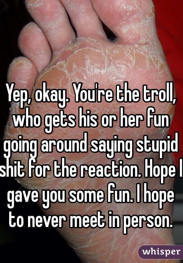 Yep, okay. You're the troll, who gets his or her fun going around saying stupid shit for the reaction. Hope I gave you some fun. I hope to never meet in person.