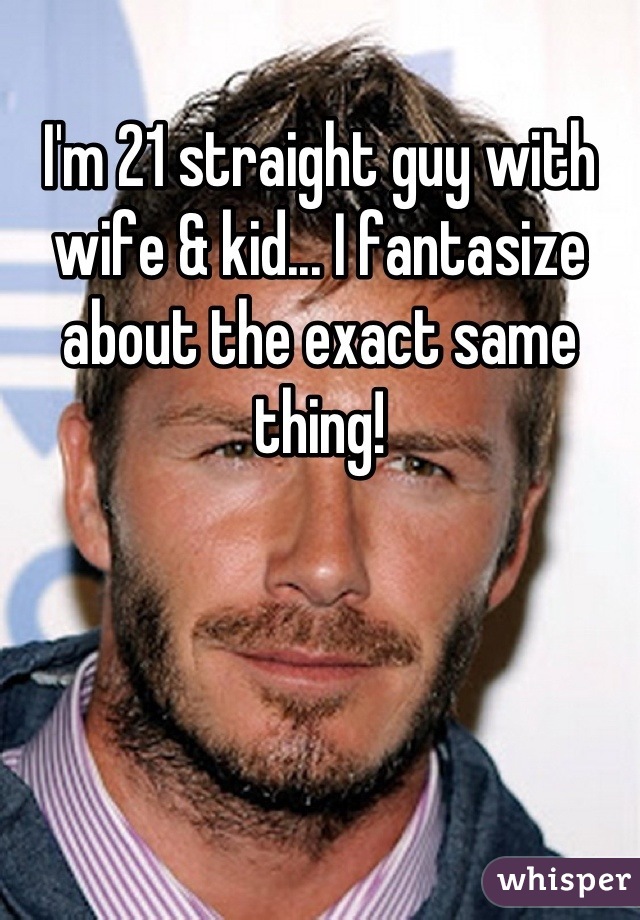 I'm 21 straight guy with wife & kid... I fantasize about the exact same thing!