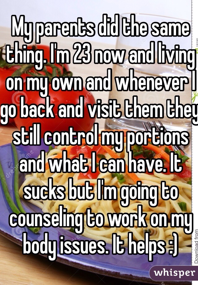 My parents did the same thing. I'm 23 now and living on my own and whenever I go back and visit them they still control my portions and what I can have. It sucks but I'm going to counseling to work on my body issues. It helps :) 
