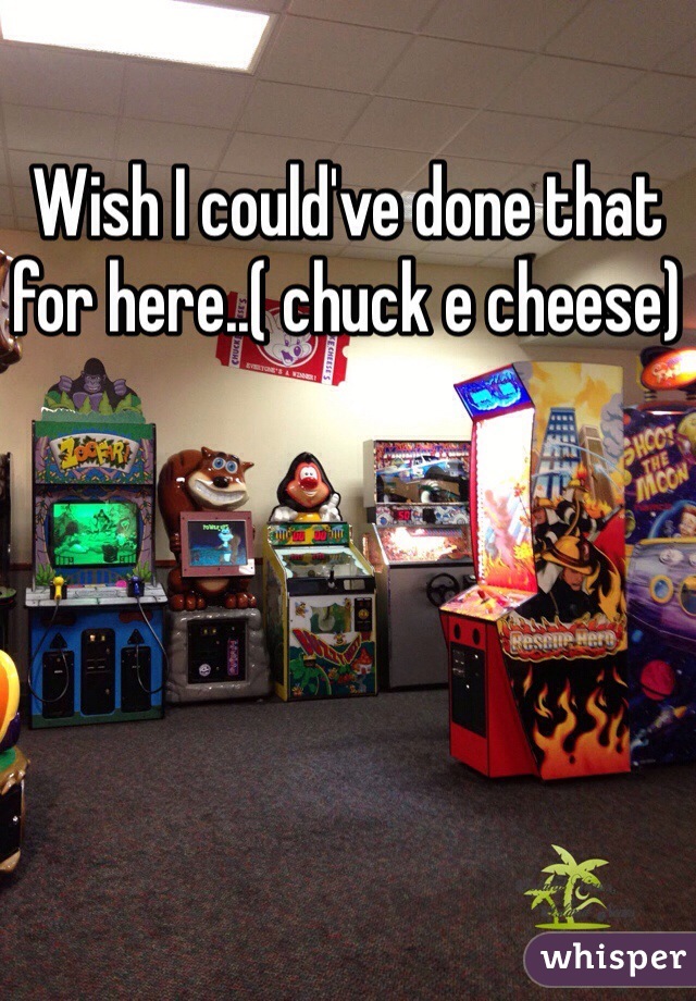 Wish I could've done that for here..( chuck e cheese)