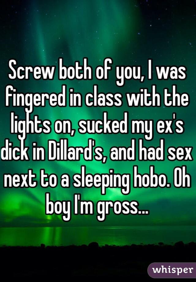 Screw both of you, I was fingered in class with the lights on, sucked my ex's dick in Dillard's, and had sex next to a sleeping hobo. Oh boy I'm gross...