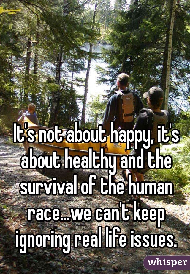 It's not about happy, it's about healthy and the survival of the human race...we can't keep ignoring real life issues.