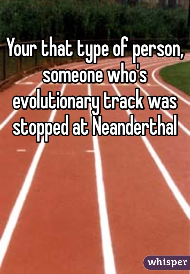 Your that type of person, someone who's evolutionary track was stopped at Neanderthal 