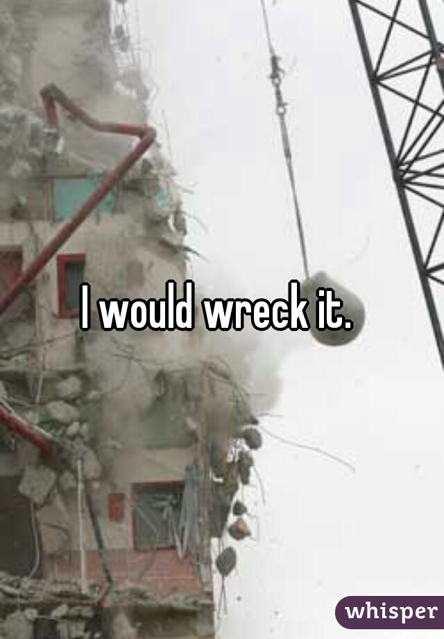 I would wreck it. 