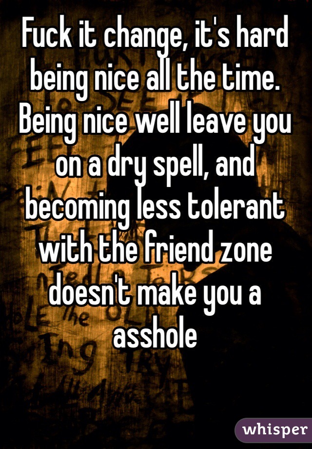Fuck it change, it's hard being nice all the time. Being nice well leave you on a dry spell, and becoming less tolerant with the friend zone doesn't make you a asshole