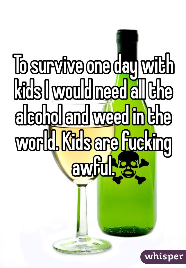 To survive one day with kids I would need all the alcohol and weed in the world. Kids are fucking awful. 