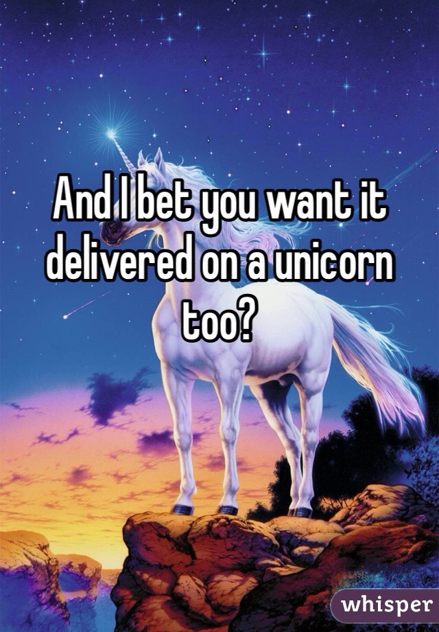 And I bet you want it delivered on a unicorn too?