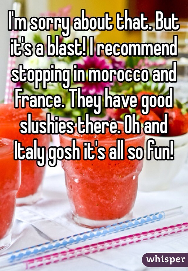 I'm sorry about that. But it's a blast! I recommend stopping in morocco and France. They have good slushies there. Oh and Italy gosh it's all so fun!  