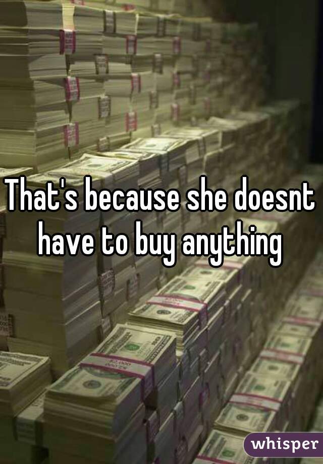 That's because she doesnt have to buy anything 