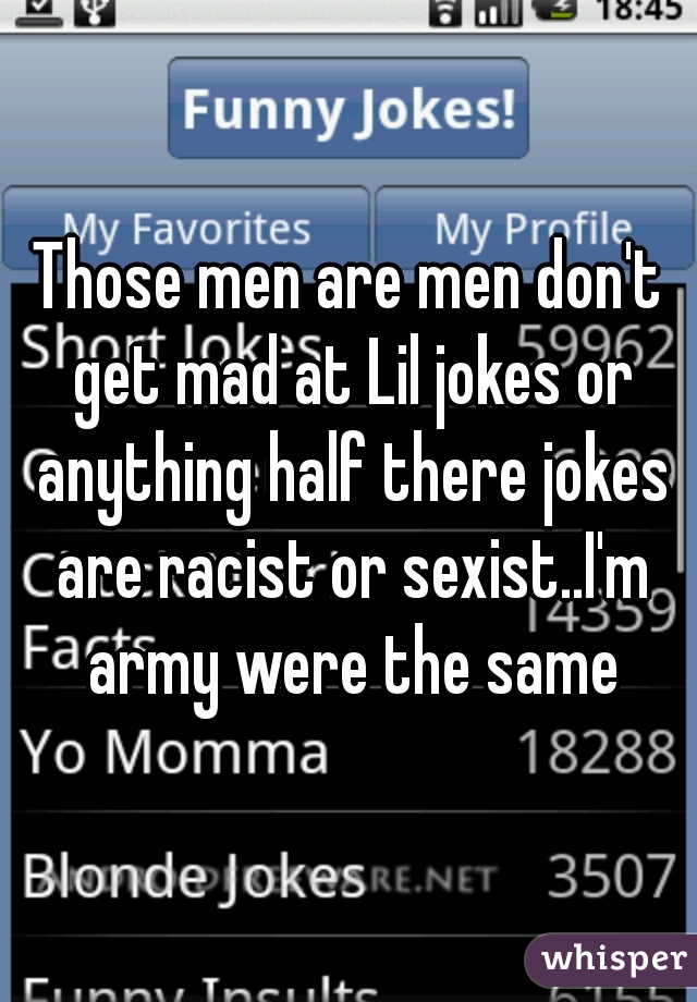 Those men are men don't get mad at Lil jokes or anything half there jokes are racist or sexist..I'm army were the same