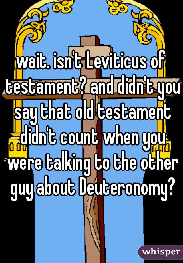 wait. isn't Leviticus of testament? and didn't you say that old testament didn't count when you were talking to the other guy about Deuteronomy?