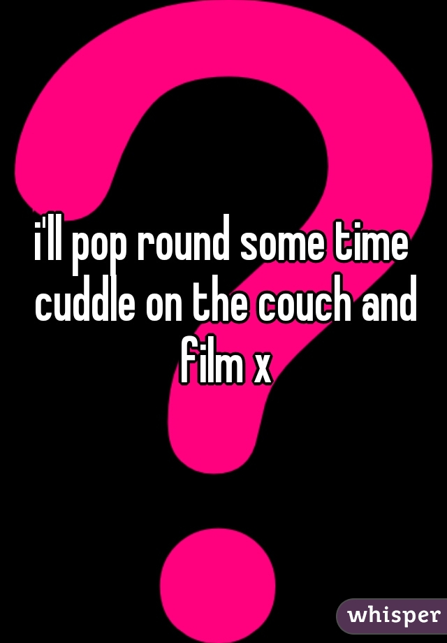 i'll pop round some time cuddle on the couch and film x
