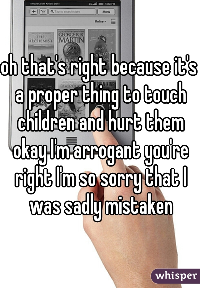 oh that's right because it's a proper thing to touch children and hurt them okay I'm arrogant you're right I'm so sorry that I was sadly mistaken
