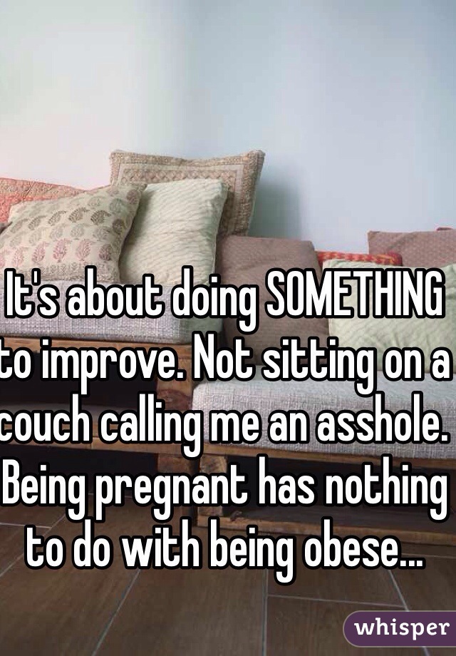 It's about doing SOMETHING to improve. Not sitting on a couch calling me an asshole. Being pregnant has nothing to do with being obese...