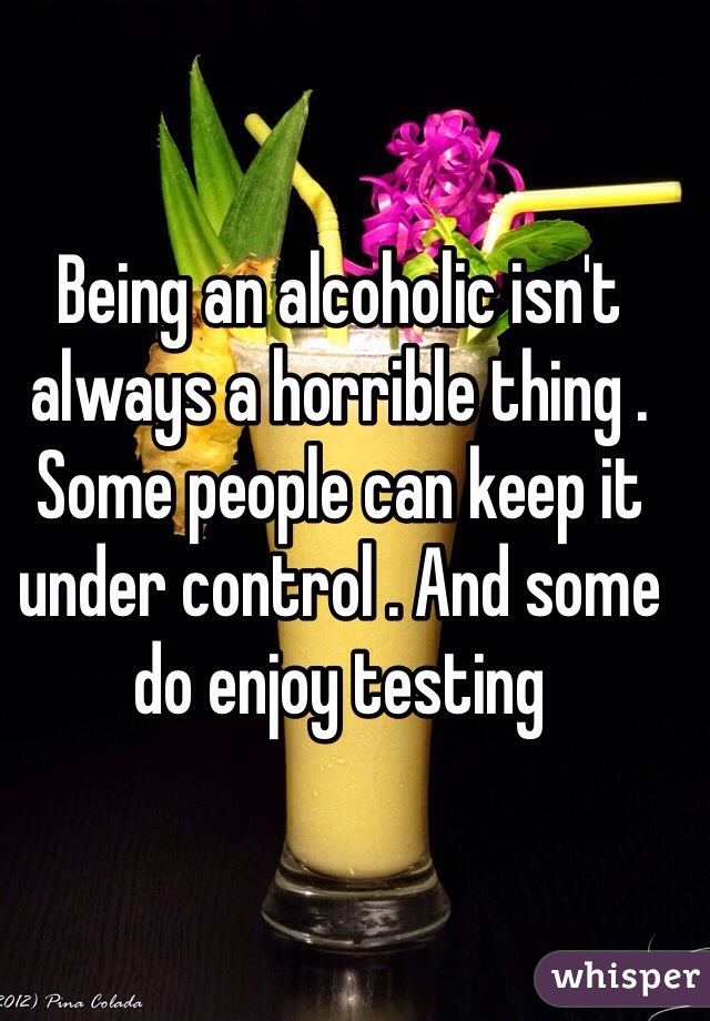 Being an alcoholic isn't always a horrible thing . Some people can keep it under control . And some do enjoy testing 