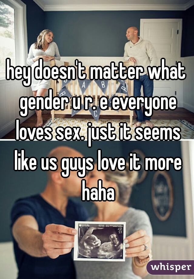 hey doesn't matter what gender u r. e everyone loves sex. just it seems like us guys love it more haha