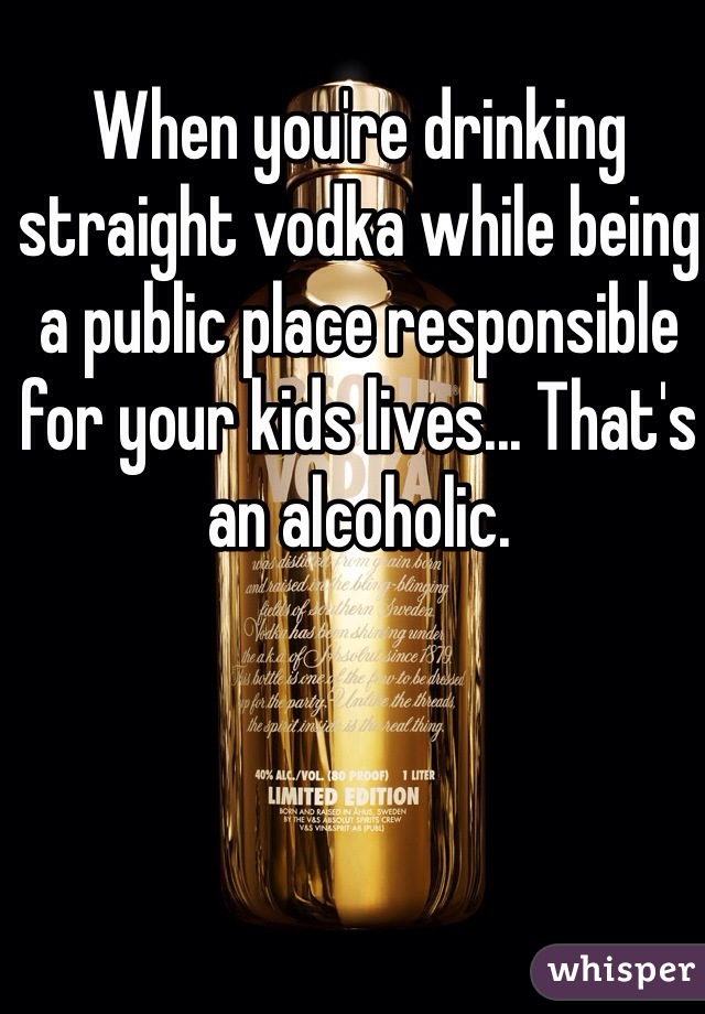 When you're drinking straight vodka while being a public place responsible for your kids lives... That's an alcoholic. 