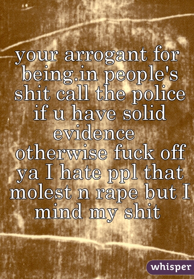 your arrogant for being.in people's shit call the police if u have solid evidence   otherwise fuck off ya I hate ppl that molest n rape but I mind my shit 