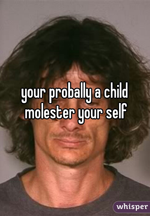 your probally a child molester your self