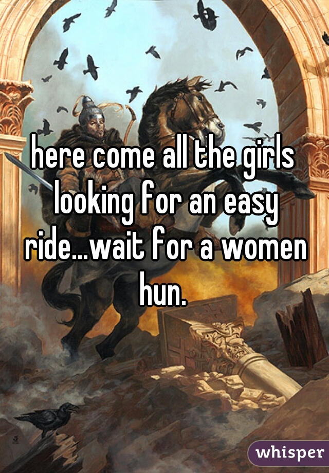 here come all the girls looking for an easy ride...wait for a women hun. 