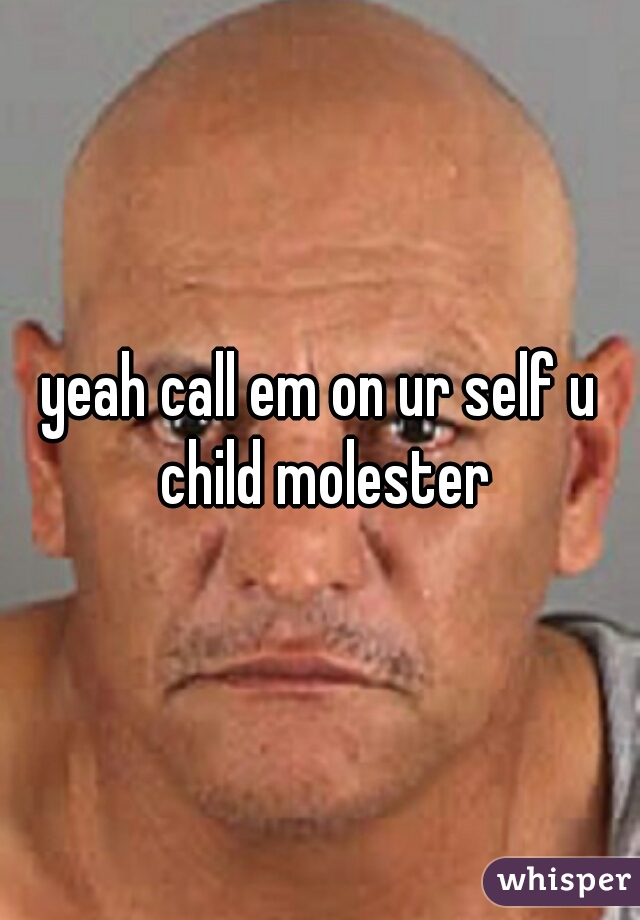 yeah call em on ur self u child molester