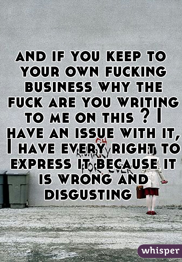 and if you keep to your own fucking business why the fuck are you writing to me on this ? I have an issue with it, I have every right to express it because it is wrong and disgusting  