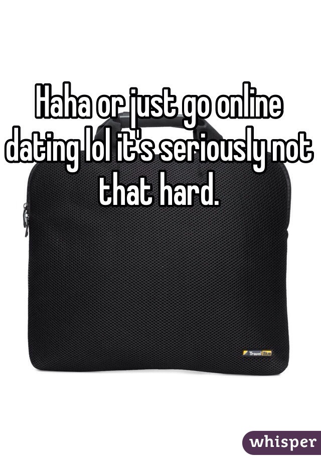 Haha or just go online dating lol it's seriously not that hard. 