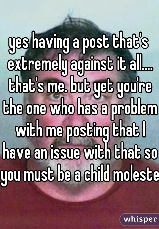 yes having a post that's extremely against it all.... that's me. but yet you're the one who has a problem with me posting that I have an issue with that so you must be a child molester