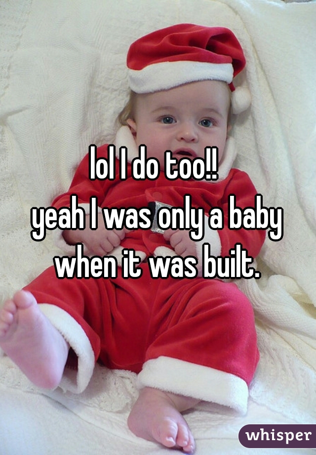 lol I do too!! 
yeah I was only a baby when it was built. 