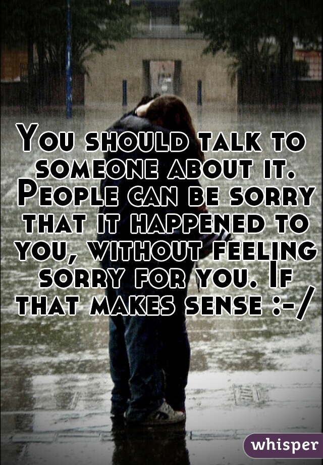 You should talk to someone about it. People can be sorry that it happened to you, without feeling sorry for you. If that makes sense :-/