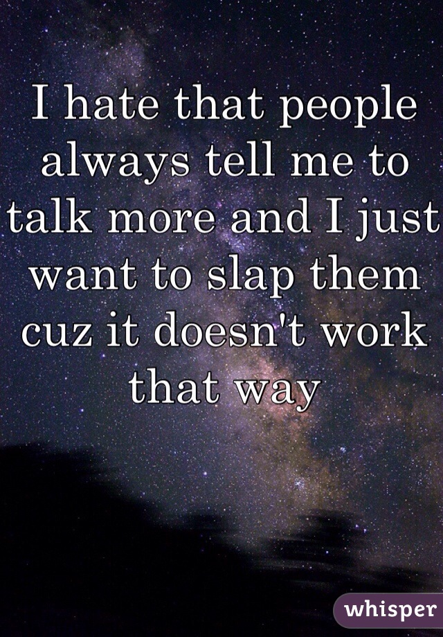 I hate that people always tell me to talk more and I just want to slap them cuz it doesn't work that way 