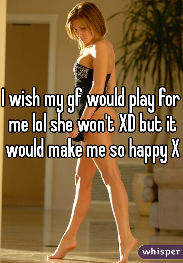 I wish my gf would play for me lol she won't XD but it would make me so happy XD