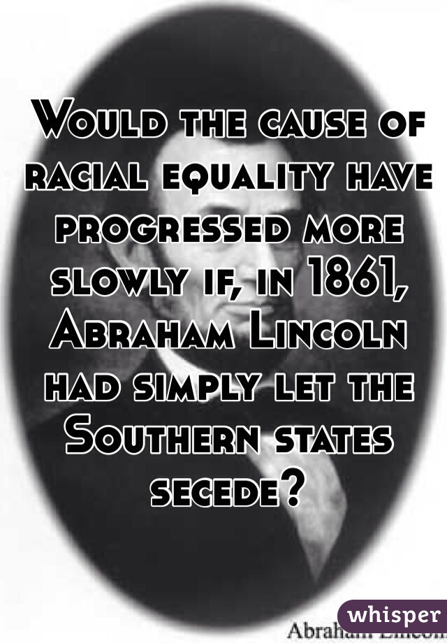 Would the cause of racial equality have progressed more slowly if, in 1861, Abraham Lincoln had simply let the Southern states secede?
