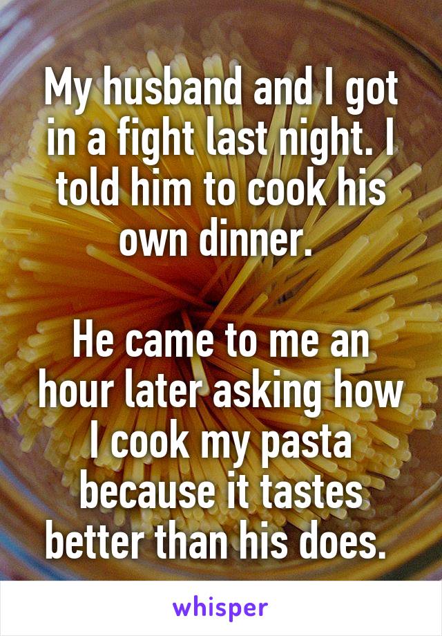 My husband and I got in a fight last night. I told him to cook his own dinner. 

He came to me an hour later asking how I cook my pasta because it tastes better than his does. 