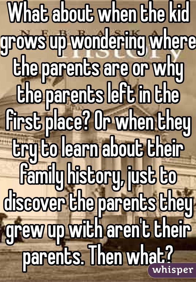 What about when the kid grows up wondering where the parents are or why the parents left in the first place? Or when they try to learn about their family history, just to discover the parents they grew up with aren't their parents. Then what?